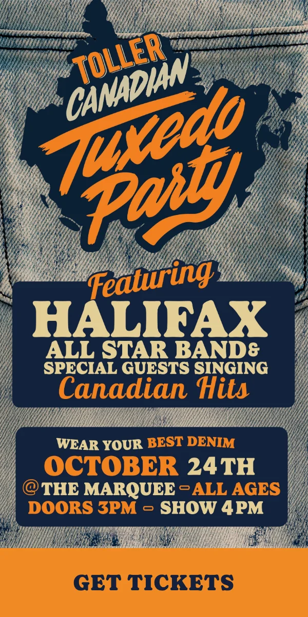 Toller Canadian Tuxedo Party, featuring the Halifax All Star Band and special guests singing Canadian hits. Saturday, October 24 at the Marquee Ballroom. All ages, doors 3 PM, show 4 PM. Get tickets.